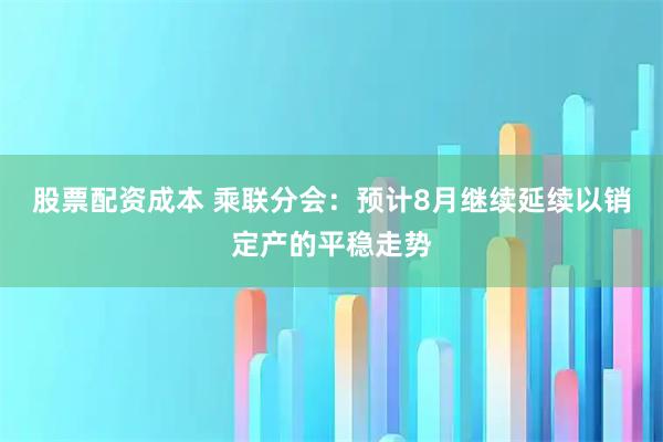 股票配资成本 乘联分会：预计8月继续延续以销定产的平稳走势