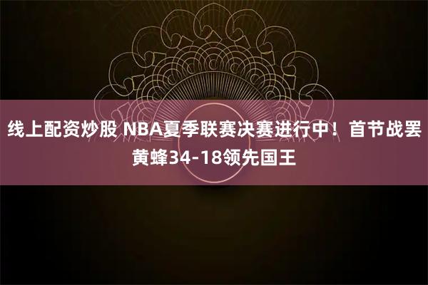 线上配资炒股 NBA夏季联赛决赛进行中！首节战罢黄蜂34-18领先国王