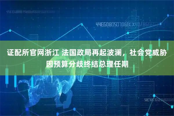 证配所官网浙江 法国政局再起波澜，社会党威胁因预算分歧终结总理任期