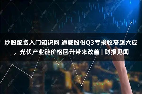 炒股配资入门知识网 通威股份Q3亏损收窄超六成，光伏产业链价格回升带来改善 | 财报见闻