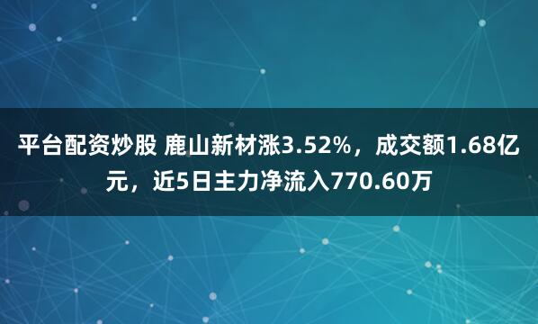 平台配资炒股 鹿山新材涨3.52%，成交额1.68亿元，近5日主力净流入770.60万